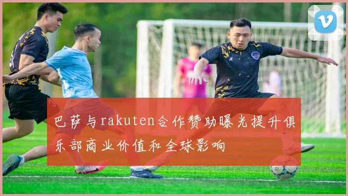 巴萨与rakuten合作赞助曝光提升俱乐部商业价值和全球影响