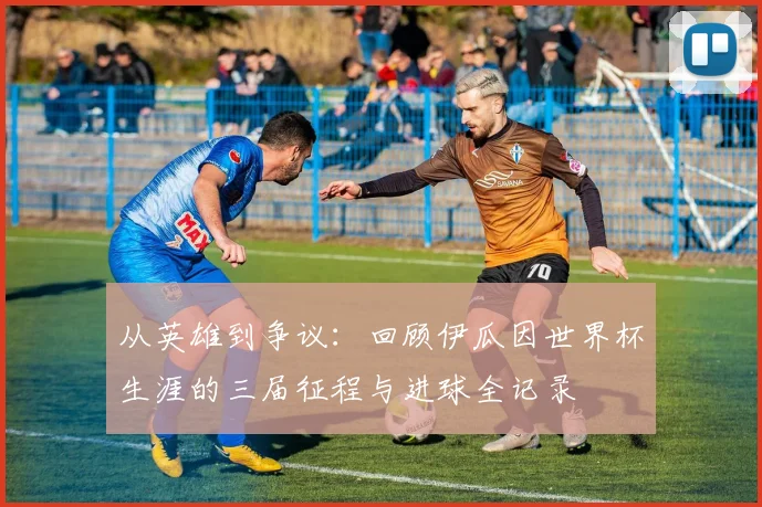 从英雄到争议：回顾伊瓜因世界杯生涯的三届征程与进球全记录