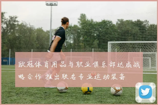 欧冠体育用品与职业俱乐部达成战略合作 推出联名专业运动装备