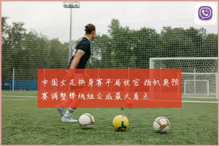中国女足热身赛平局收官 扬帆奥预赛调整锋线组合成最大看点