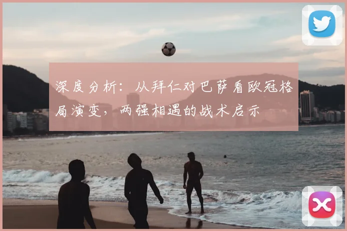 深度分析：从拜仁对巴萨看欧冠格局演变，两强相遇的战术启示