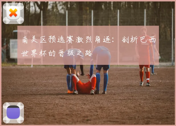 南美区预选赛激烈角逐：剖析巴西世界杯的晋级之路