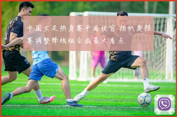 中国女足热身赛平局收官 扬帆奥预赛调整锋线组合成最大看点