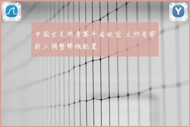 中国女足热身赛平局收官 主帅考察新人调整锋线配置