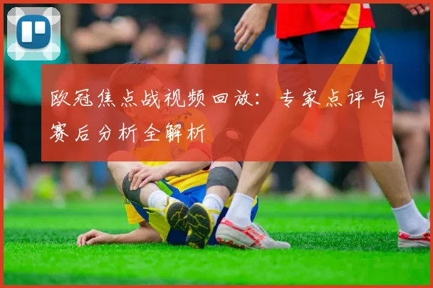欧冠焦点战视频回放：专家点评与赛后分析全解析