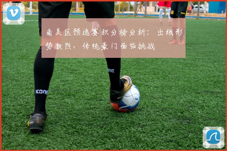 南美区预选赛积分榜分析：出线形势激烈，传统豪门面临挑战